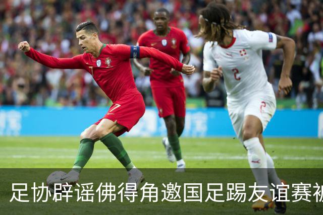 足协辟谣佛得角邀国足踢友谊赛被拒：暂未收到对方书面函件